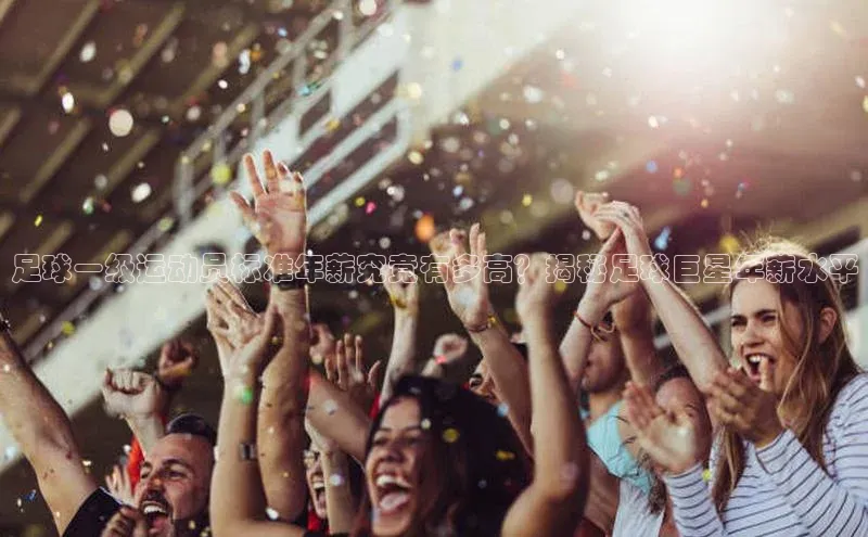 k1体育-十年品牌百度百聘足球一级运动员标准年薪究竟有多高？揭秘足球巨星年薪水平