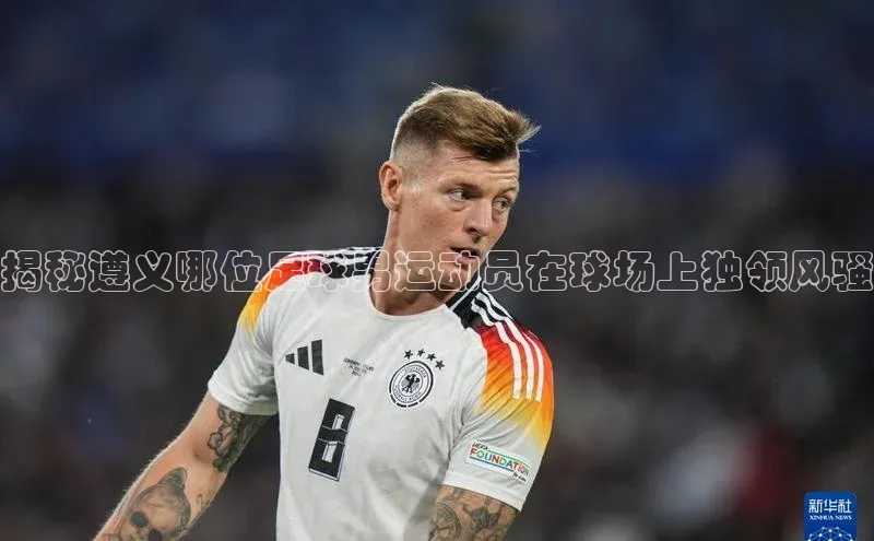 k1体育在线登录百度健康揭秘遵义哪位足球男运动员在球场上独领风骚