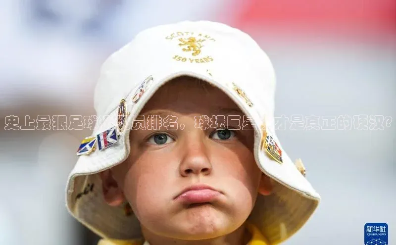 k1体育网站登陆官网百度智能门户史上最狠足球运动员排名，球坛巨星谁才是真正的硬汉?