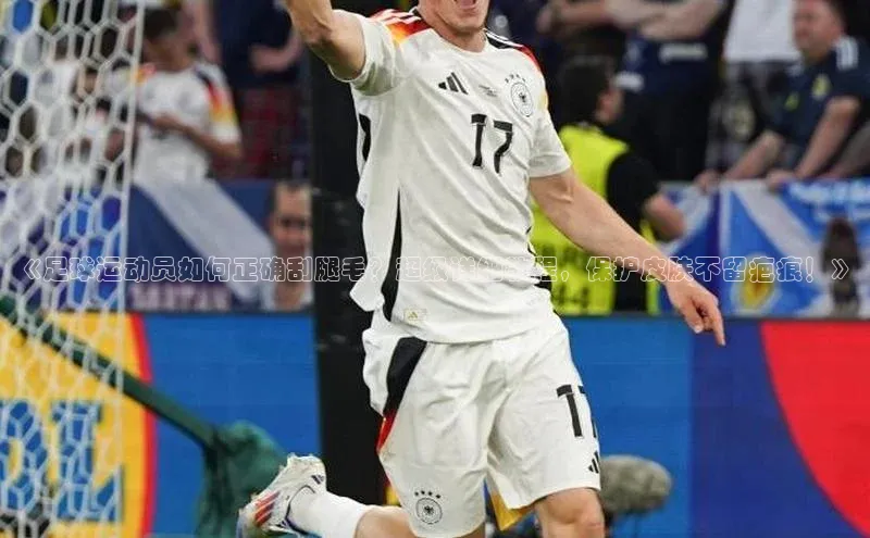 k1体育登录入口网页版姚记科技《足球运动员如何正确刮腿毛？超级详细教程，保护皮肤不留疤痕！》