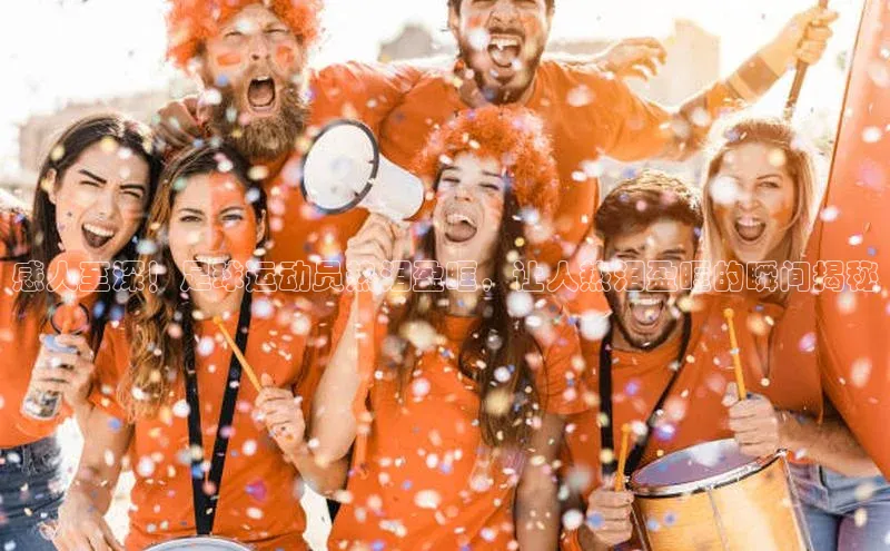 k1体育下载百度手机助手感人至深！足球运动员热泪盈眶，让人热泪盈眶的瞬间揭秘