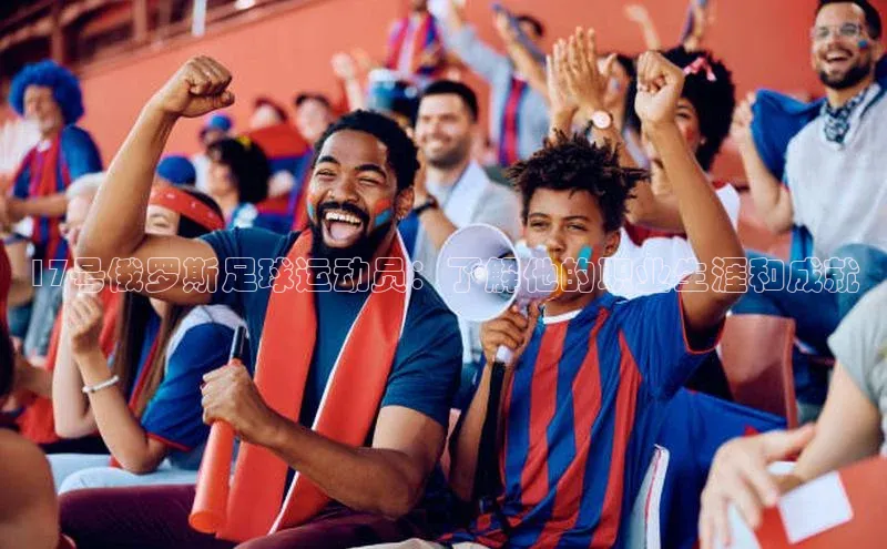 k1体育网站登陆官网百度智能门户17号俄罗斯足球运动员：了解他的职业生涯和成就