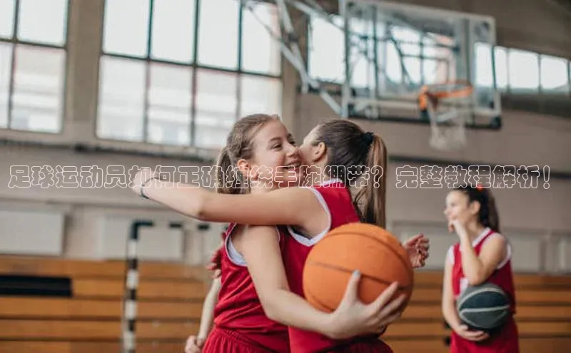 k1体育官网入口网址百家号足球运动员如何正确缠绕手腕绷带？完整教程解析！