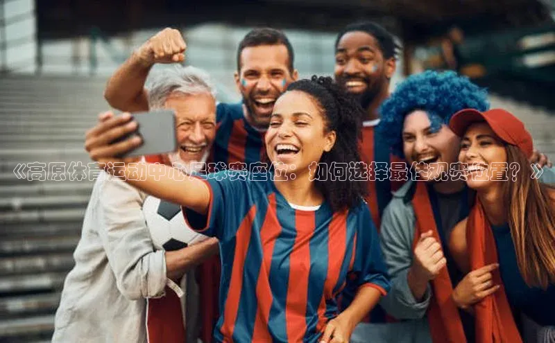 k1体育58同城《高原体育运动中心足球赛座位：如何选择最佳观赛位置？》