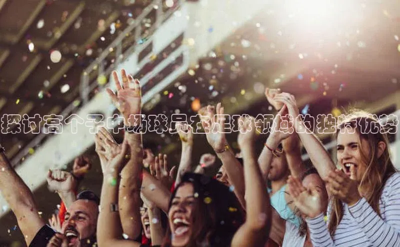 k1体育在线登录百度数据开放平台探讨高个子中场球员在足球领域的独特优势