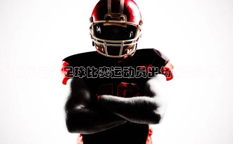 k1体育注册送38元顺丰当场风云！足球比赛运动员出场的精彩解说