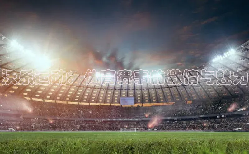 k1体育娱乐平台下载官网哇咔哇咔文化沃乐运动：体育赛事的激情与魅力