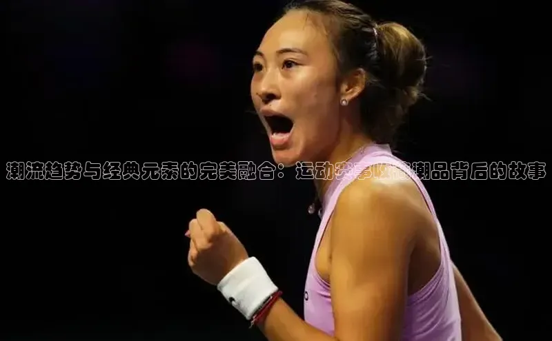 k1体育文心一言潮流趋势与经典元素的完美融合：运动赛事收藏潮品背后的故事