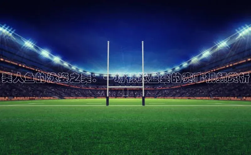 美人鱼的泳姿之美：一场视觉盛宴的赛事视频赏析