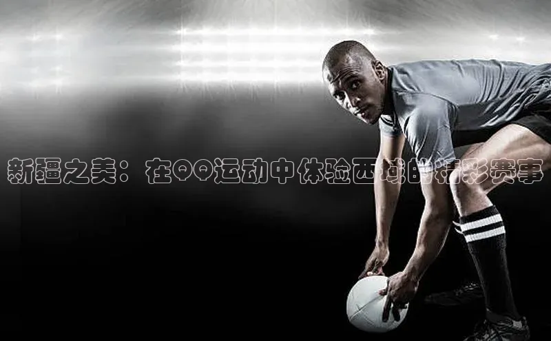 新疆之美：在QQ运动中体验西域的精彩赛事