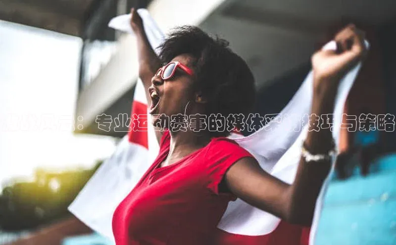 激战风云：专业运动赛事的媒体采访技巧与策略