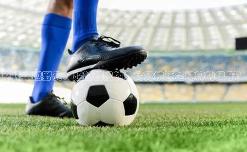 摩托车越野赛：超越极限的体育竞技还是纯粹的娱乐？