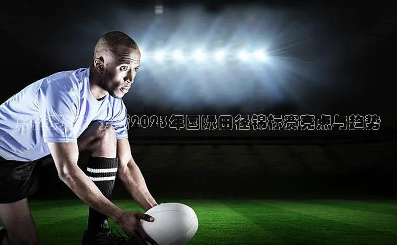 卓越竞技：分析2023年国际田径锦标赛亮点与趋势